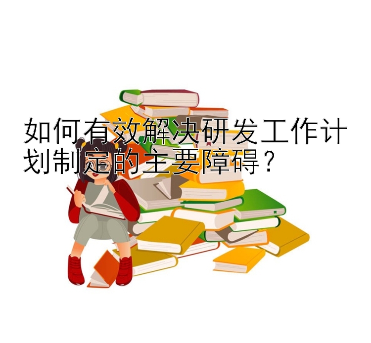 如何有效解决研发工作计划制定的主要障碍？