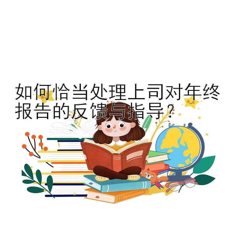 如何恰当处理上司对年终报告的反馈与指导？