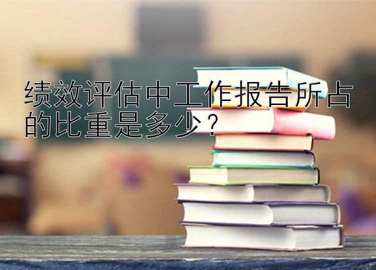 绩效评估中工作报告所占的比重是多少？