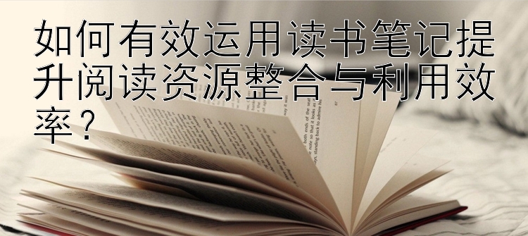 如何有效运用读书笔记提升阅读资源整合与利用效率？