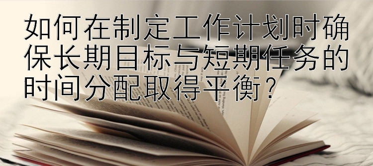 如何在制定工作计划时确保长期目标与短期任务的时间分配取得平衡？