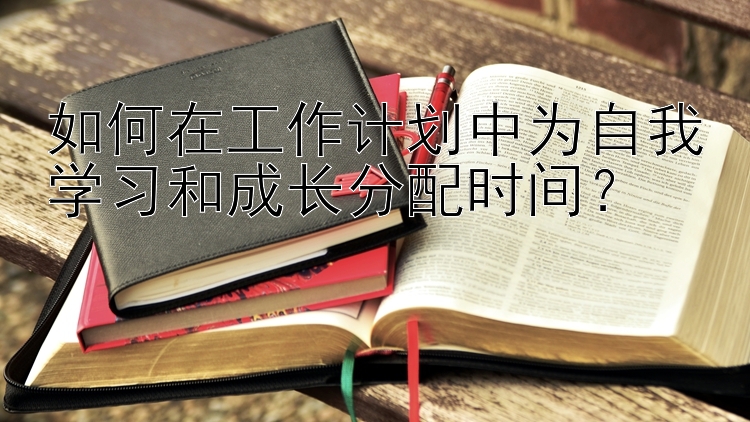 如何在工作计划中为自我学习和成长分配时间？