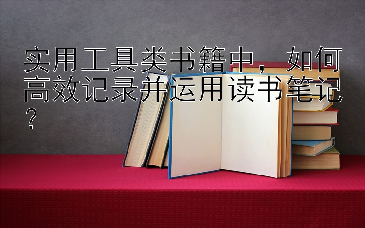 实用工具类书籍中，如何高效记录并运用读书笔记？