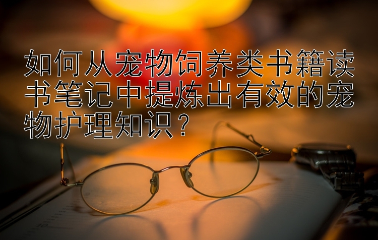 如何从宠物饲养类书籍读书笔记中提炼出有效的宠物护理知识？