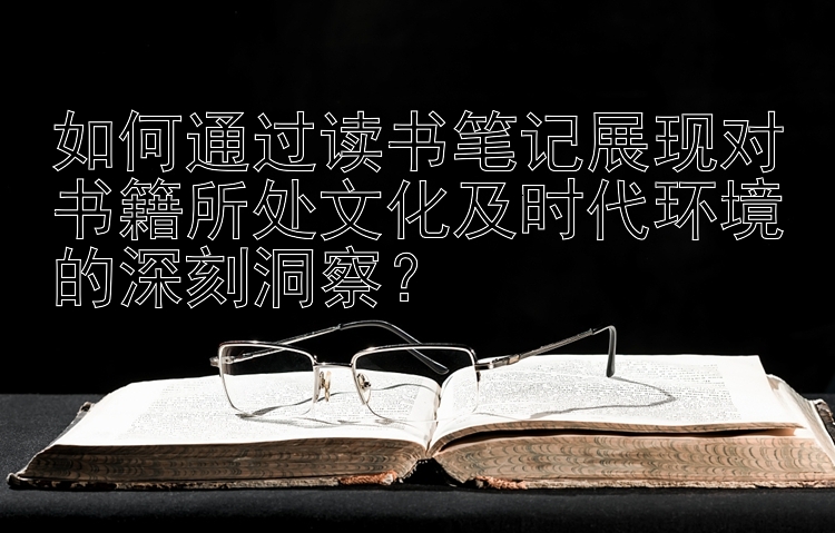 如何通过读书笔记展现对书籍所处文化及时代环境的深刻洞察？