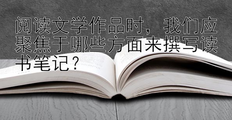 阅读文学作品时，我们应聚焦于哪些方面来撰写读书笔记？