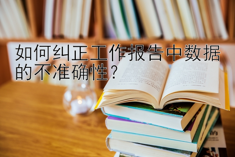 如何纠正工作报告中数据的不准确性？