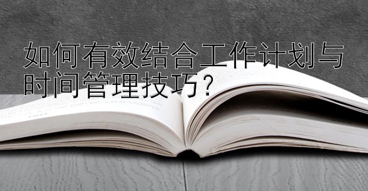 如何有效结合工作计划与时间管理技巧？