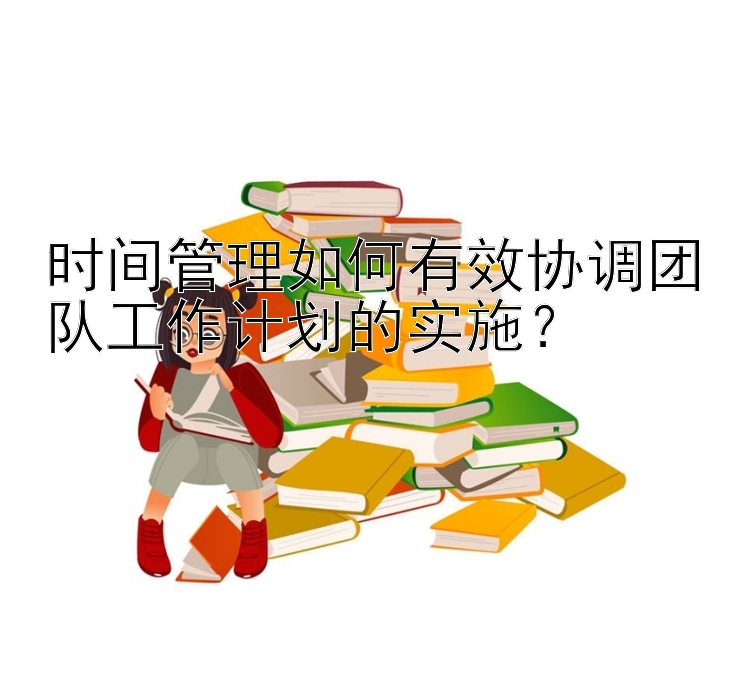 时间管理如何有效协调团队工作计划的实施？