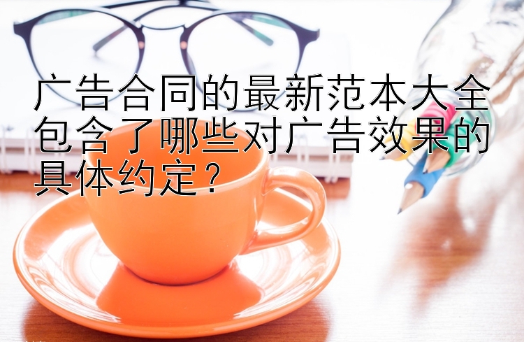 广告合同的最新范本大全包含了哪些对广告效果的具体约定？