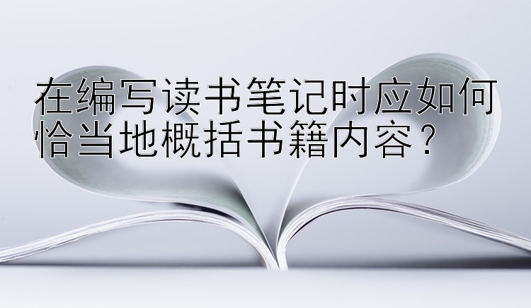 在编写读书笔记时应如何恰当地概括书籍内容？