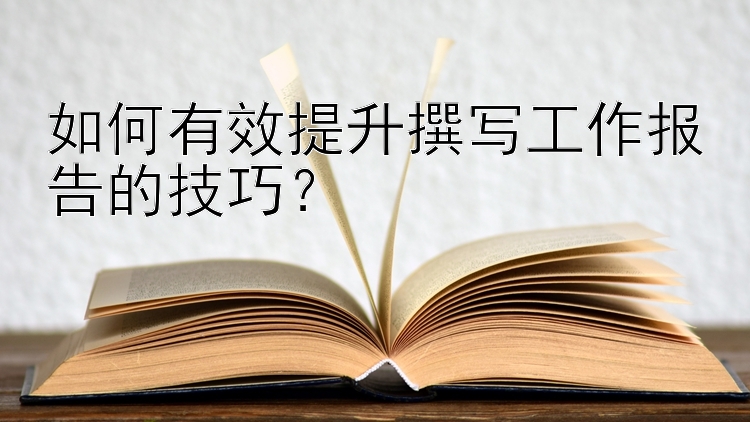 如何有效提升撰写工作报告的技巧？