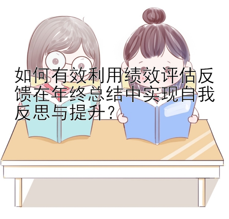 如何有效利用绩效评估反馈在年终总结中实现自我反思与提升？