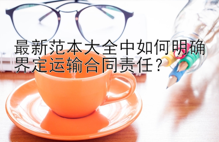 最新范本大全中如何明确界定运输合同责任？