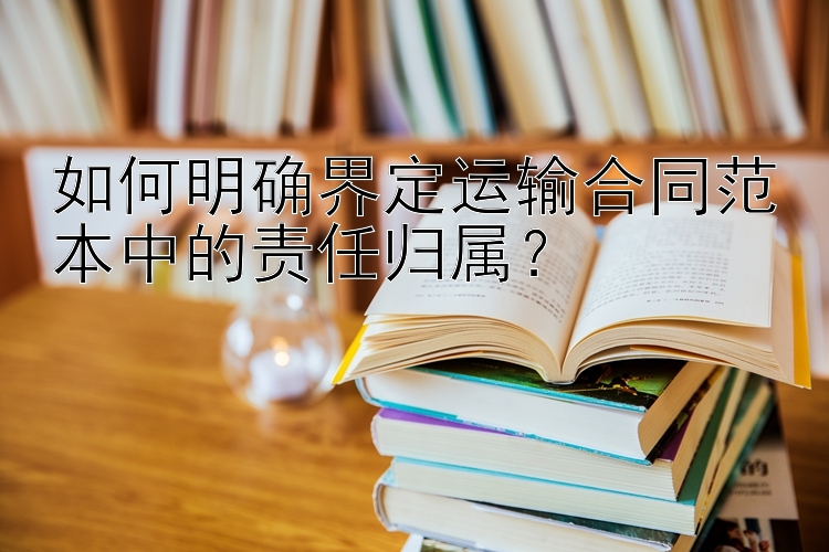 如何明确界定运输合同范本中的责任归属？