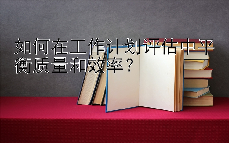 如何在工作计划评估中平衡质量和效率？