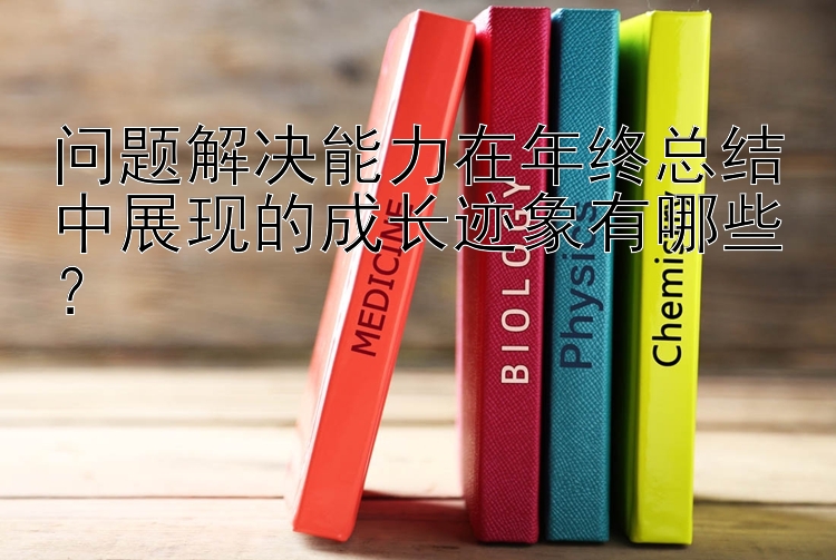 问题解决能力在年终总结中展现的成长迹象有哪些？