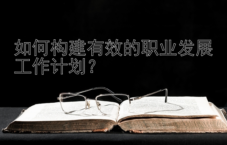 如何构建有效的职业发展工作计划？