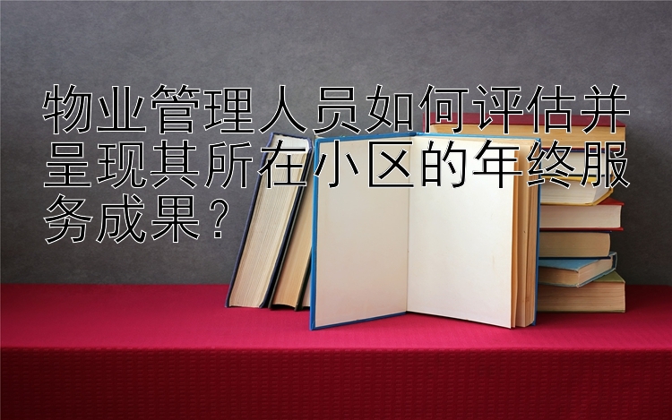 物业管理人员如何评估并呈现其所在小区的年终服务成果？