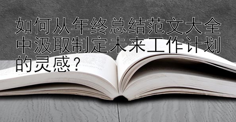 如何从年终总结范文大全中汲取制定未来工作计划的灵感？