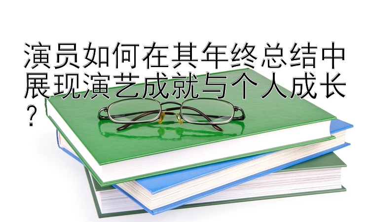 演员如何在其年终总结中展现演艺成就与个人成长？