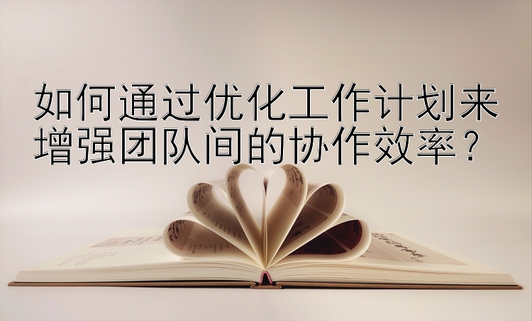 如何通过优化工作计划来增强团队间的协作效率？