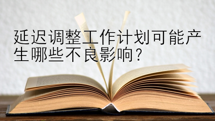 延迟调整工作计划可能产生哪些不良影响？