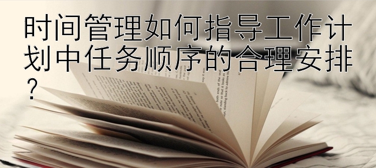 时间管理如何指导工作计划中任务顺序的合理安排？