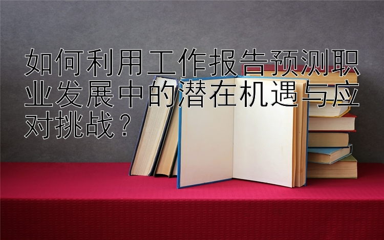 如何利用工作报告预测职业发展中的潜在机遇与应对挑战？