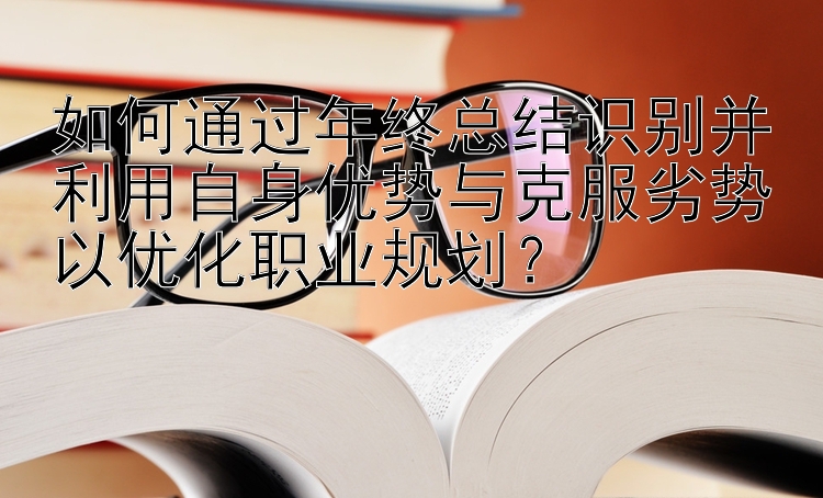 如何通过年终总结识别并利用自身优势与克服劣势以优化职业规划？