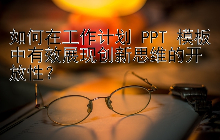 如何在工作计划 PPT 模板中有效展现创新思维的开放性？