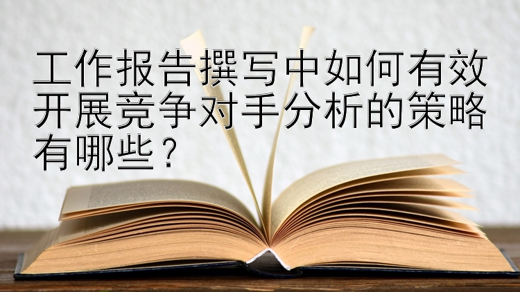 工作报告撰写中如何有效开展竞争对手分析的策略有哪些？