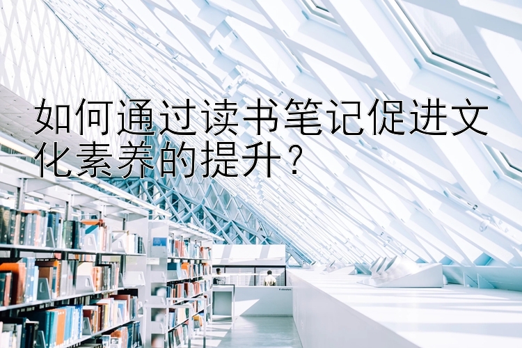 如何通过读书笔记促进文化素养的提升？