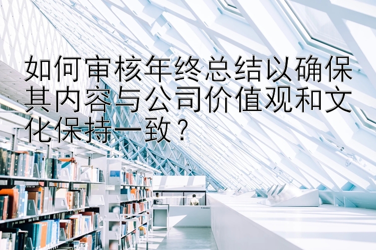 如何审核年终总结以确保其内容与公司价值观和文化保持一致？