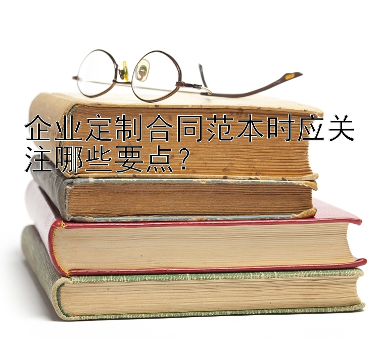 企业定制合同范本时应关注哪些要点？