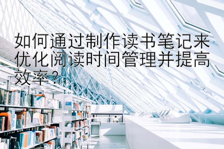 如何通过制作读书笔记来优化阅读时间管理并提高效率？