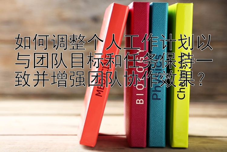 如何调整个人工作计划以与团队目标和任务保持一致并增强团队协作效果？