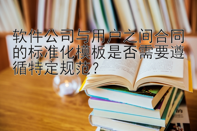 软件公司与用户之间合同的标准化模板是否需要遵循特定规范？