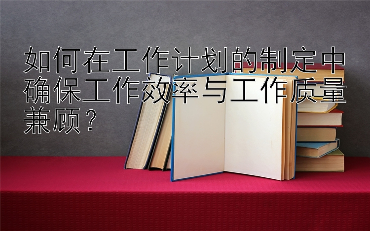 如何在工作计划的制定中确保工作效率与工作质量兼顾？