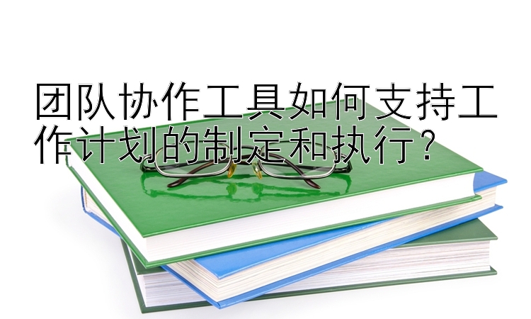 团队协作工具如何支持工作计划的制定和执行？