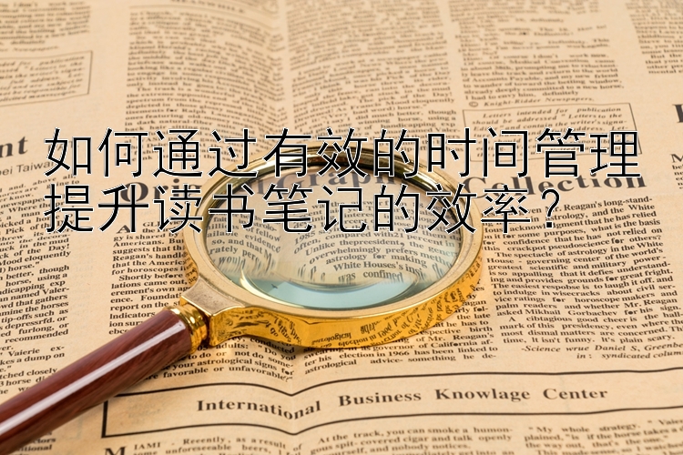 如何通过有效的时间管理提升读书笔记的效率？