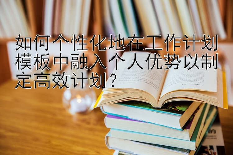 如何个性化地在工作计划模板中融入个人优势以制定高效计划？