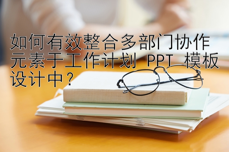 如何有效整合多部门协作元素于工作计划 PPT 模板设计中？