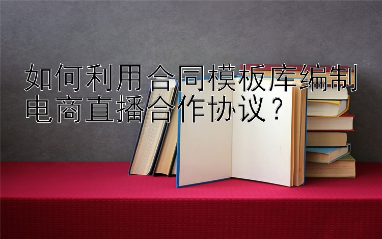 如何利用合同模板库编制电商直播合作协议？