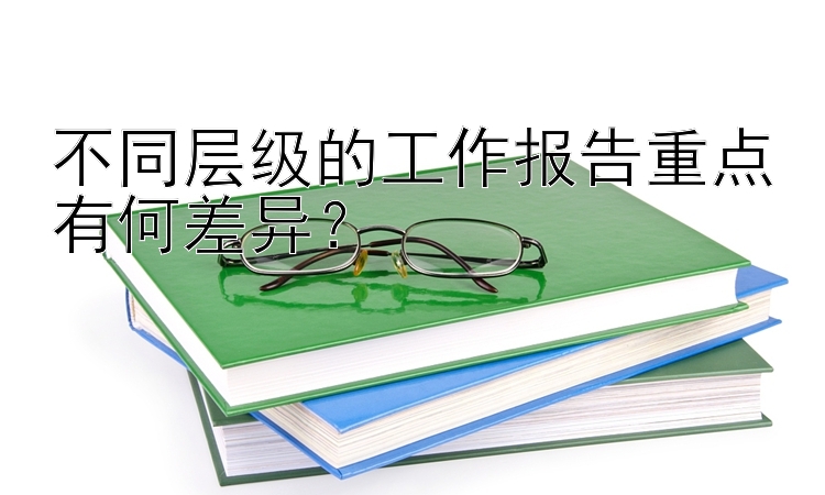 不同层级的工作报告重点有何差异？