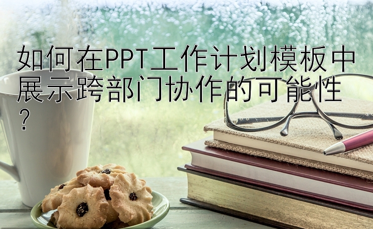 如何在PPT工作计划模板中展示跨部门协作的可能性？