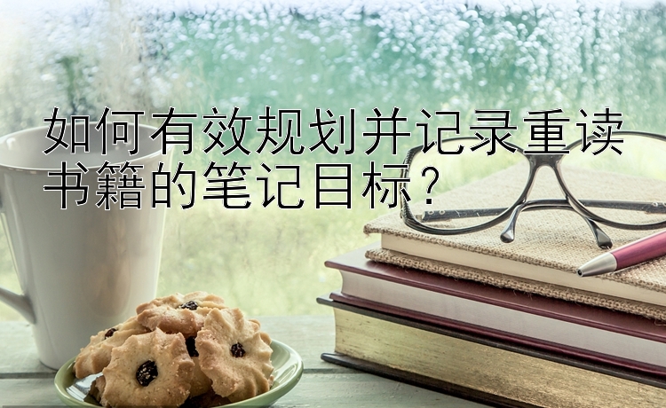 如何有效规划并记录重读书籍的笔记目标？