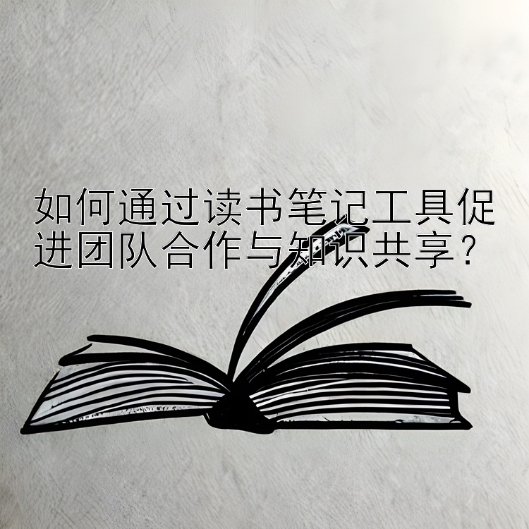 如何通过读书笔记工具促进团队合作与知识共享？