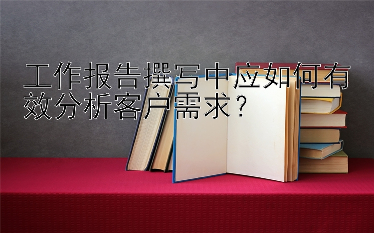 工作报告撰写中应如何有效分析客户需求？