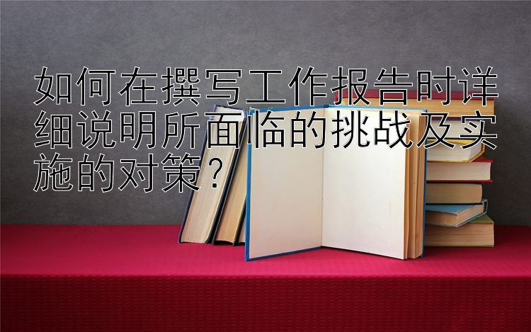 如何在撰写工作报告时详细说明所面临的挑战及实施的对策？